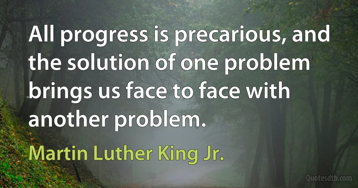 All progress is precarious, and the solution of one problem brings us face to face with another problem. (Martin Luther King Jr.)