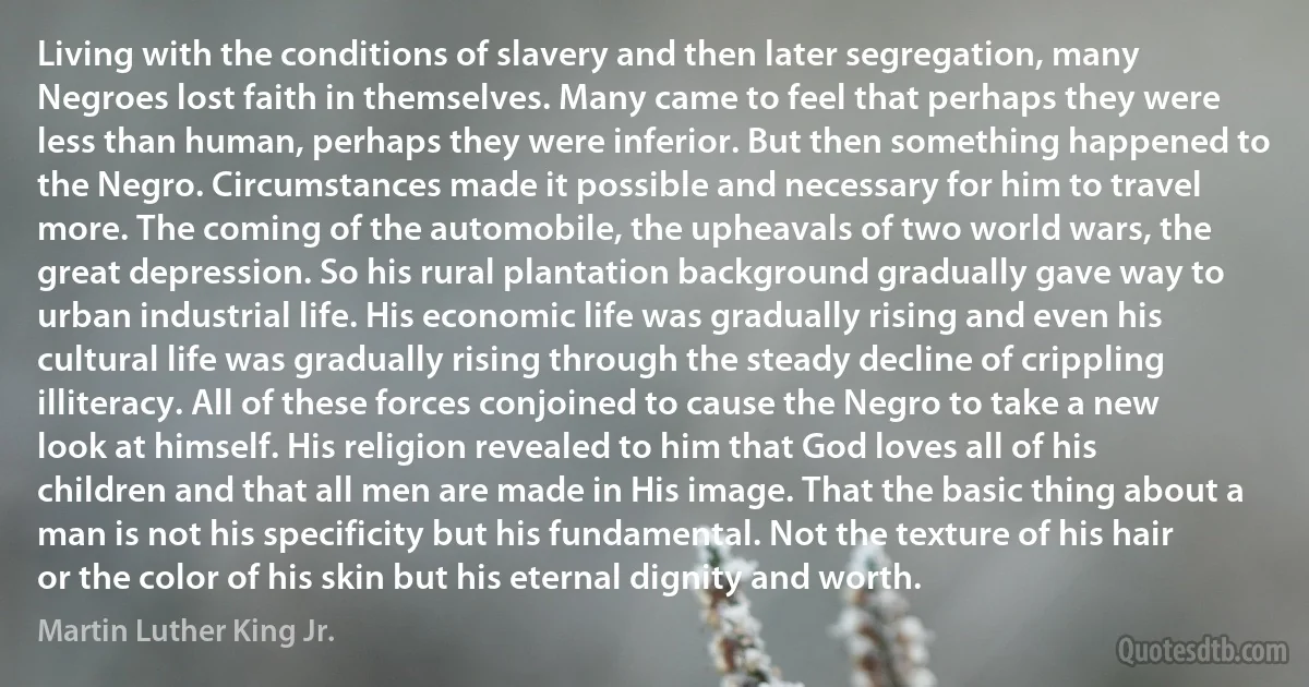 Living with the conditions of slavery and then later segregation, many Negroes lost faith in themselves. Many came to feel that perhaps they were less than human, perhaps they were inferior. But then something happened to the Negro. Circumstances made it possible and necessary for him to travel more. The coming of the automobile, the upheavals of two world wars, the great depression. So his rural plantation background gradually gave way to urban industrial life. His economic life was gradually rising and even his cultural life was gradually rising through the steady decline of crippling illiteracy. All of these forces conjoined to cause the Negro to take a new look at himself. His religion revealed to him that God loves all of his children and that all men are made in His image. That the basic thing about a man is not his specificity but his fundamental. Not the texture of his hair or the color of his skin but his eternal dignity and worth. (Martin Luther King Jr.)