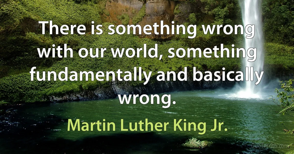 There is something wrong with our world, something fundamentally and basically wrong. (Martin Luther King Jr.)