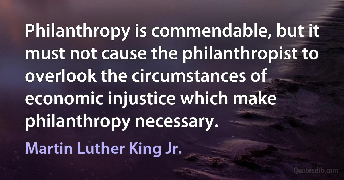 Philanthropy is commendable, but it must not cause the philanthropist to overlook the circumstances of economic injustice which make philanthropy necessary. (Martin Luther King Jr.)