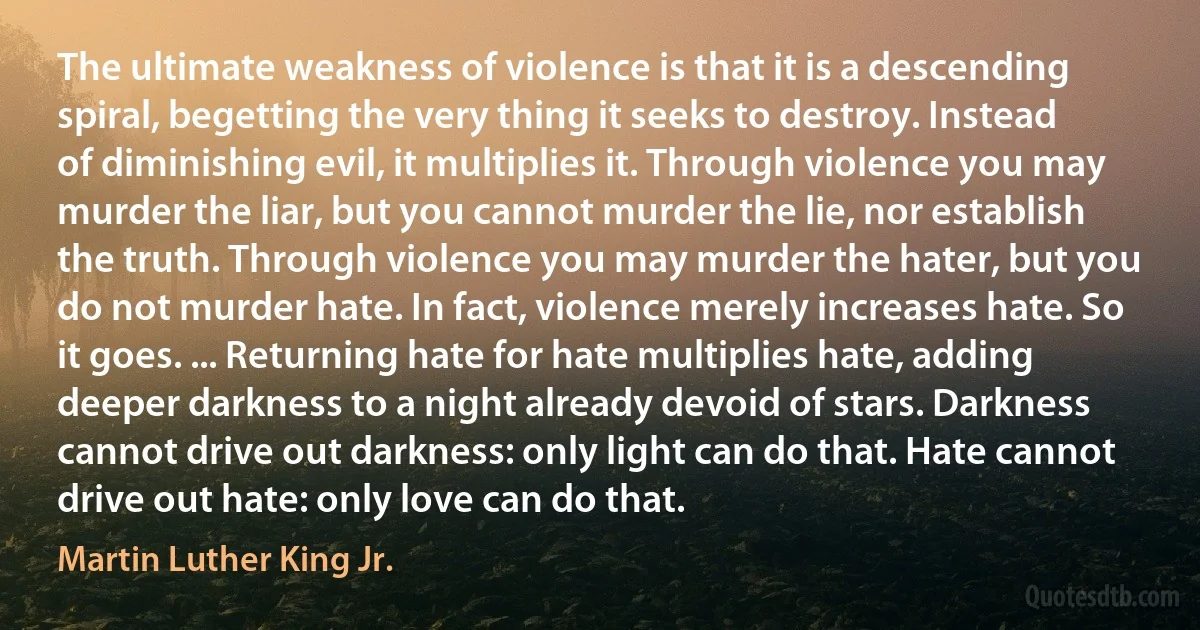 The ultimate weakness of violence is that it is a descending spiral, begetting the very thing it seeks to destroy. Instead of diminishing evil, it multiplies it. Through violence you may murder the liar, but you cannot murder the lie, nor establish the truth. Through violence you may murder the hater, but you do not murder hate. In fact, violence merely increases hate. So it goes. ... Returning hate for hate multiplies hate, adding deeper darkness to a night already devoid of stars. Darkness cannot drive out darkness: only light can do that. Hate cannot drive out hate: only love can do that. (Martin Luther King Jr.)