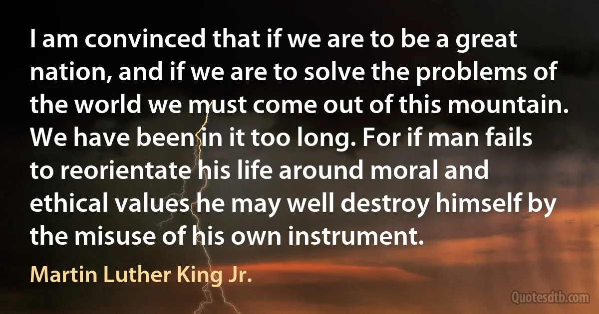 I am convinced that if we are to be a great nation, and if we are to solve the problems of the world we must come out of this mountain. We have been in it too long. For if man fails to reorientate his life around moral and ethical values he may well destroy himself by the misuse of his own instrument. (Martin Luther King Jr.)