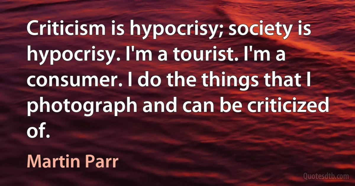 Criticism is hypocrisy; society is hypocrisy. I'm a tourist. I'm a consumer. I do the things that I photograph and can be criticized of. (Martin Parr)