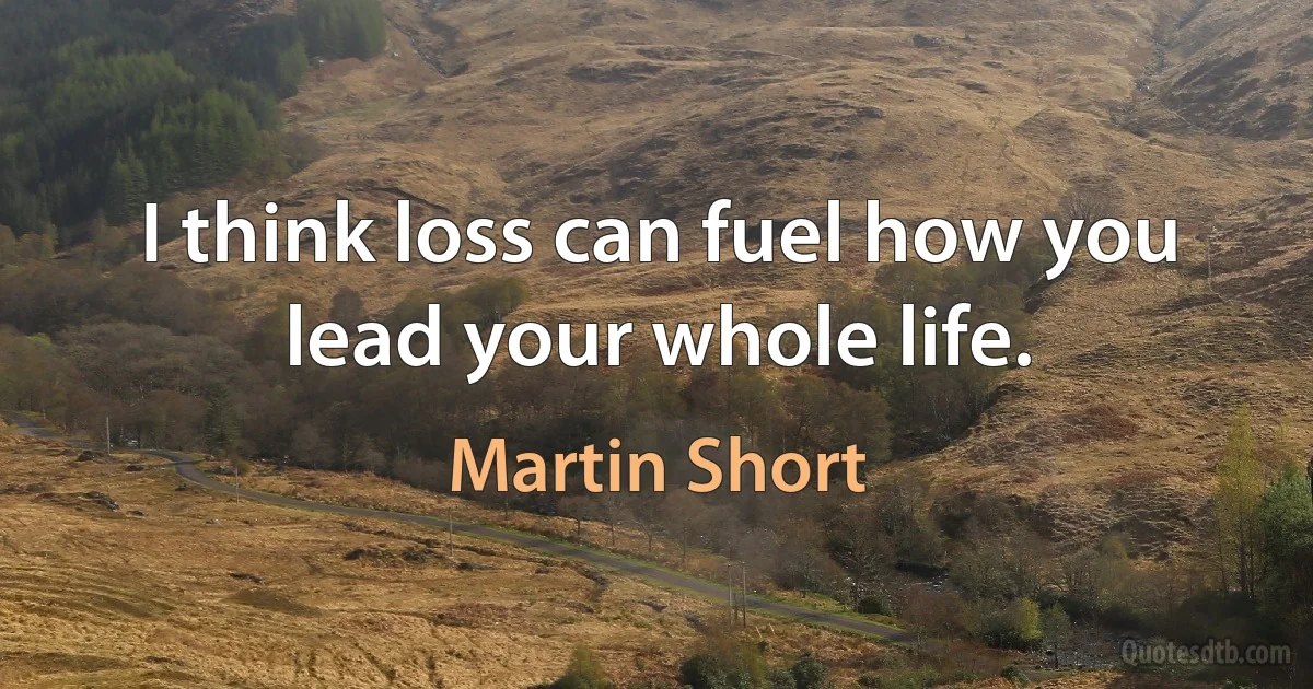 I think loss can fuel how you lead your whole life. (Martin Short)