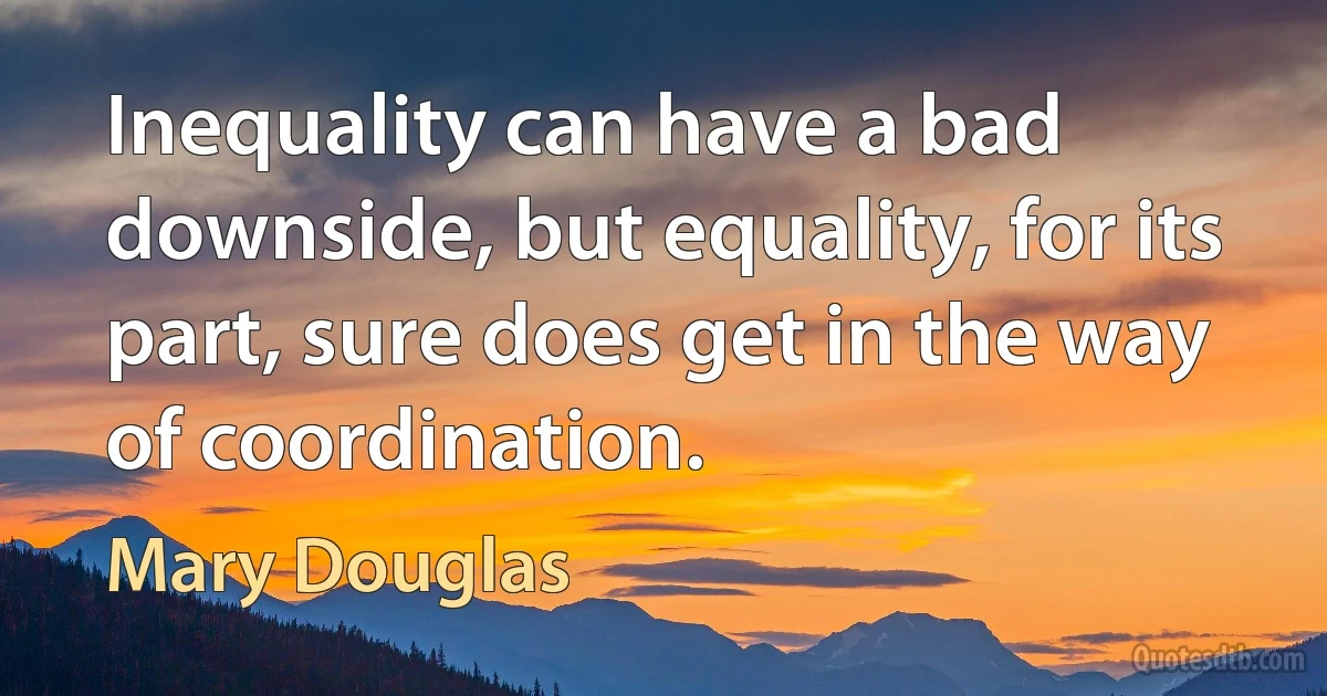 Inequality can have a bad downside, but equality, for its part, sure does get in the way of coordination. (Mary Douglas)