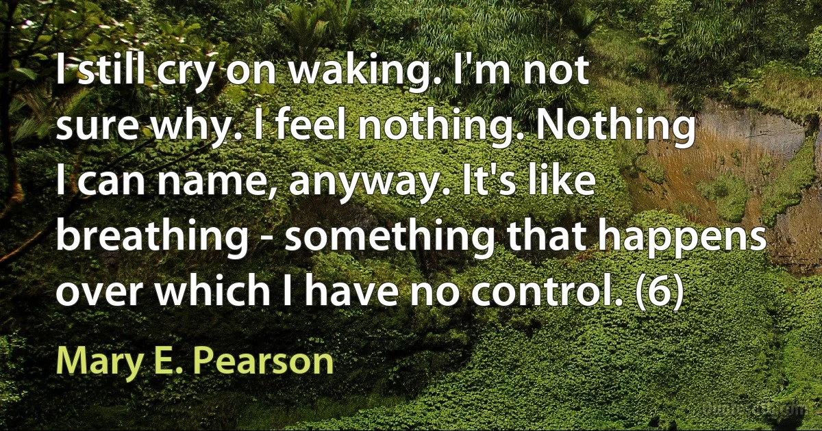 I still cry on waking. I'm not sure why. I feel nothing. Nothing I can name, anyway. It's like breathing - something that happens over which I have no control. (6) (Mary E. Pearson)