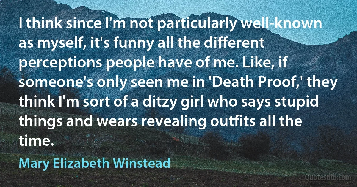 I think since I'm not particularly well-known as myself, it's funny all the different perceptions people have of me. Like, if someone's only seen me in 'Death Proof,' they think I'm sort of a ditzy girl who says stupid things and wears revealing outfits all the time. (Mary Elizabeth Winstead)