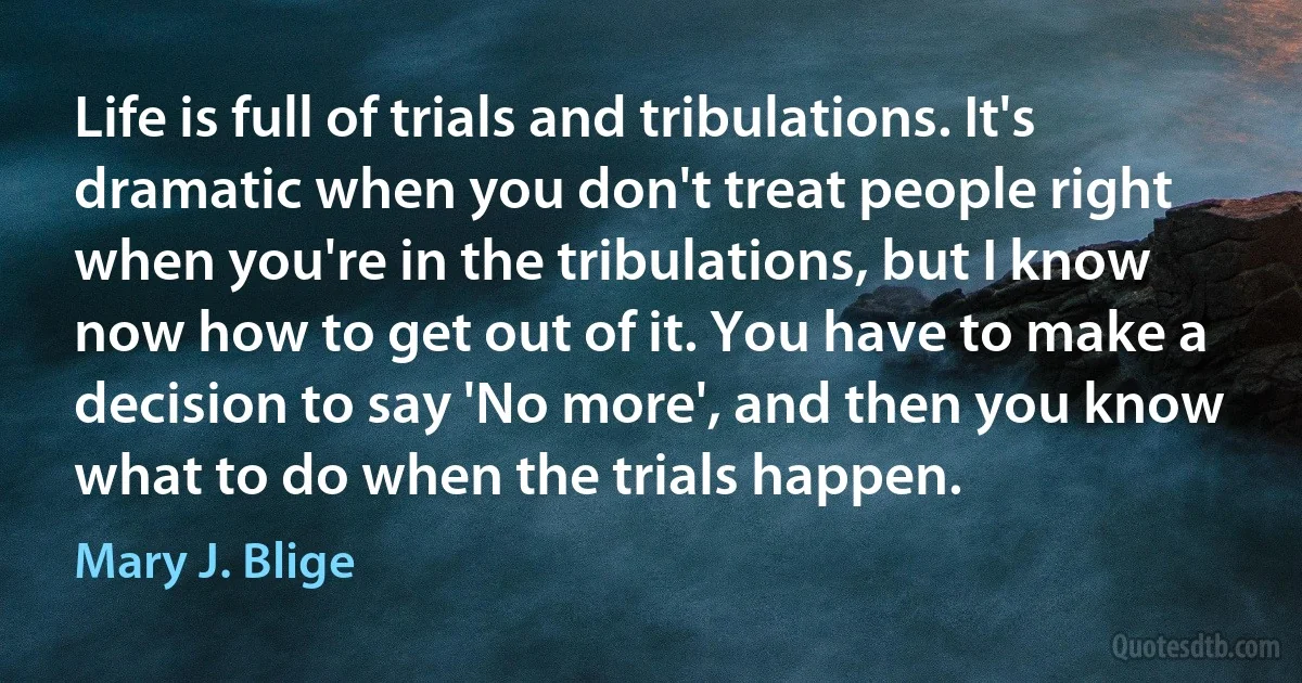 Life is full of trials and tribulations. It's dramatic when you don't treat people right when you're in the tribulations, but I know now how to get out of it. You have to make a decision to say 'No more', and then you know what to do when the trials happen. (Mary J. Blige)