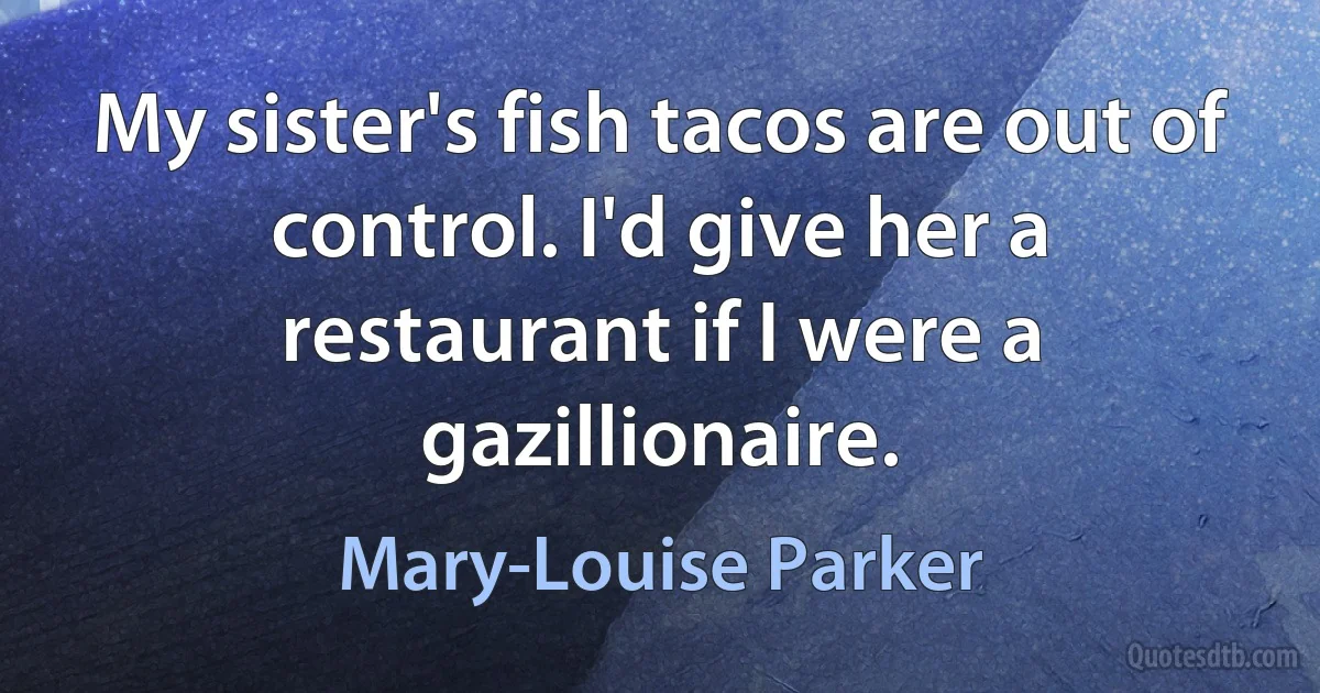 My sister's fish tacos are out of control. I'd give her a restaurant if I were a gazillionaire. (Mary-Louise Parker)