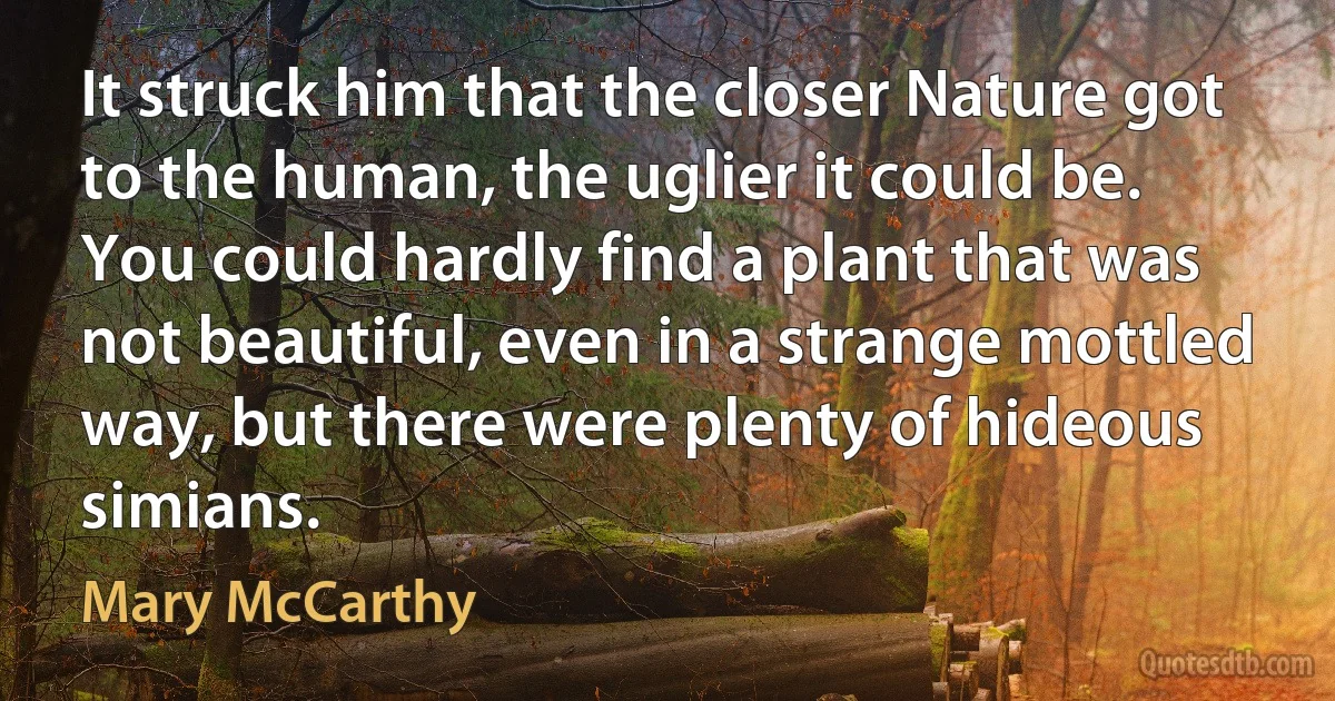 It struck him that the closer Nature got to the human, the uglier it could be. You could hardly find a plant that was not beautiful, even in a strange mottled way, but there were plenty of hideous simians. (Mary McCarthy)