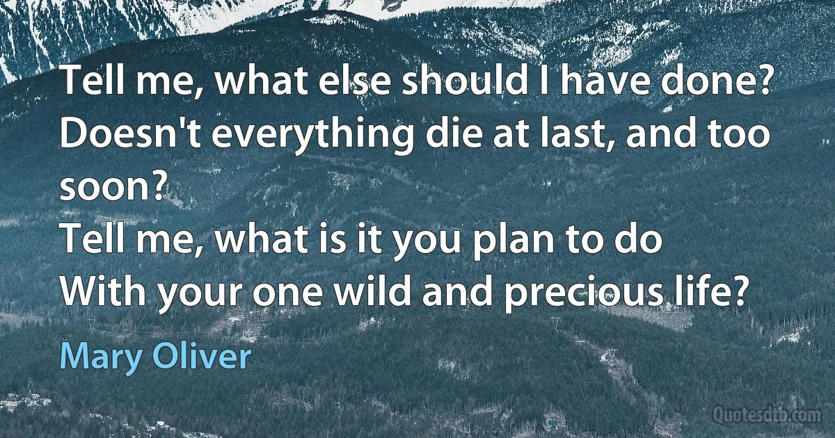 Tell me, what else should I have done?
Doesn't everything die at last, and too soon?
Tell me, what is it you plan to do
With your one wild and precious life? (Mary Oliver)