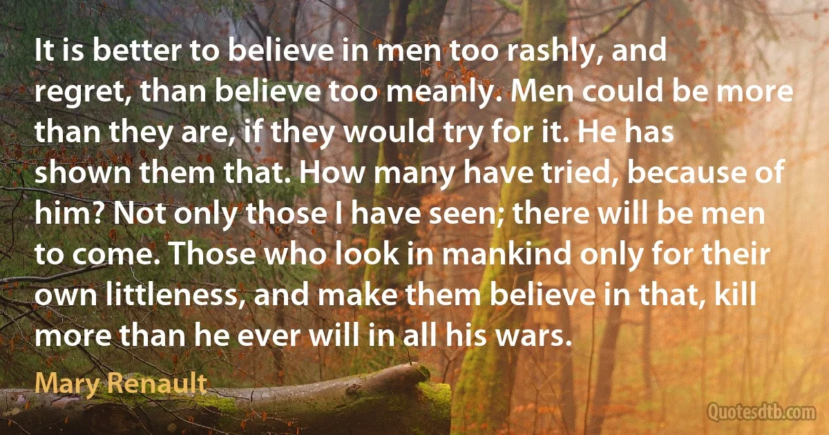 It is better to believe in men too rashly, and regret, than believe too meanly. Men could be more than they are, if they would try for it. He has shown them that. How many have tried, because of him? Not only those I have seen; there will be men to come. Those who look in mankind only for their own littleness, and make them believe in that, kill more than he ever will in all his wars. (Mary Renault)