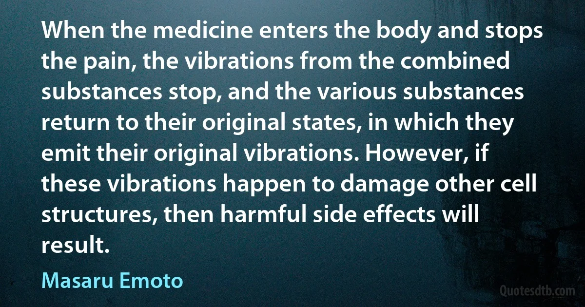 When the medicine enters the body and stops the pain, the vibrations from the combined substances stop, and the various substances return to their original states, in which they emit their original vibrations. However, if these vibrations happen to damage other cell structures, then harmful side effects will result. (Masaru Emoto)