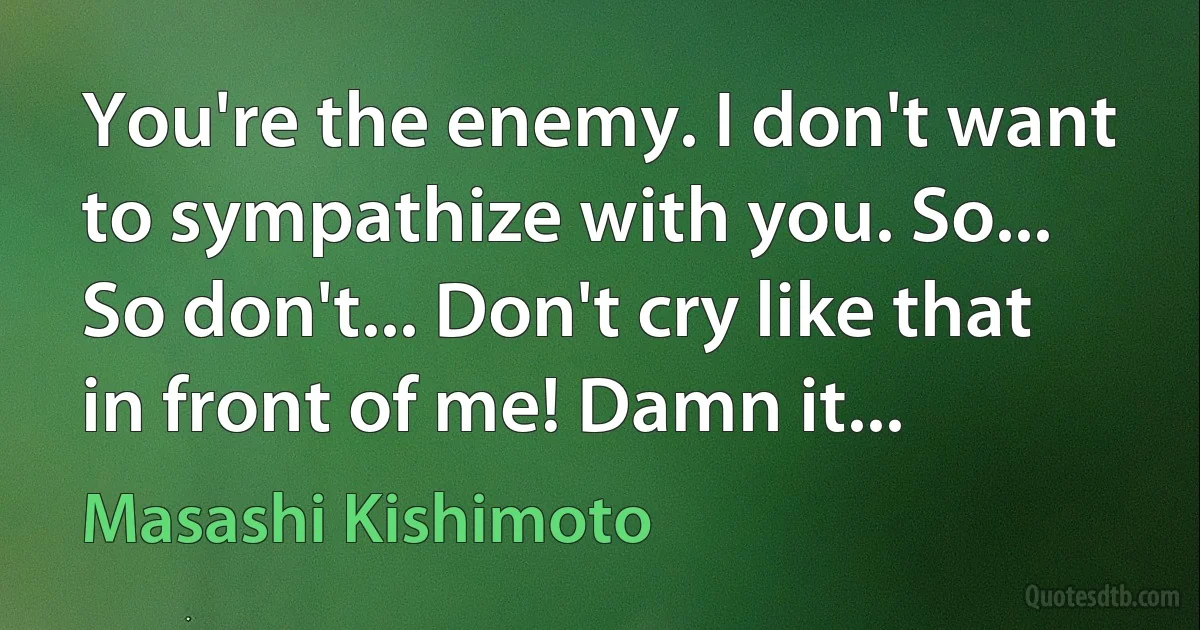 You're the enemy. I don't want to sympathize with you. So... So don't... Don't cry like that in front of me! Damn it... (Masashi Kishimoto)