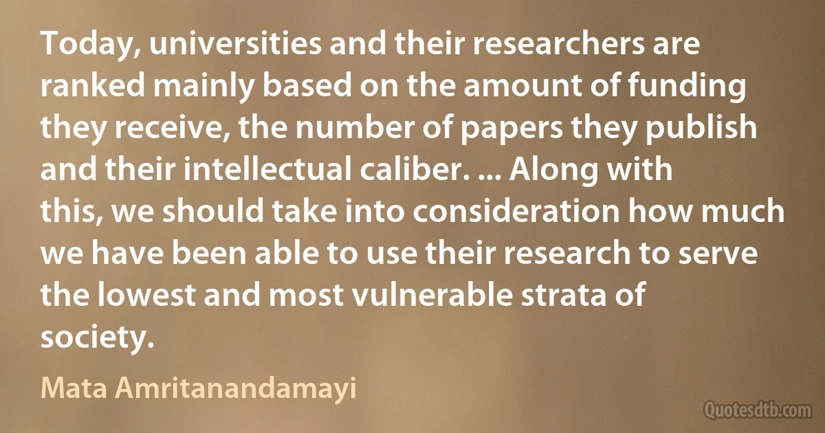 Today, universities and their researchers are ranked mainly based on the amount of funding they receive, the number of papers they publish and their intellectual caliber. ... Along with this, we should take into consideration how much we have been able to use their research to serve the lowest and most vulnerable strata of society. (Mata Amritanandamayi)