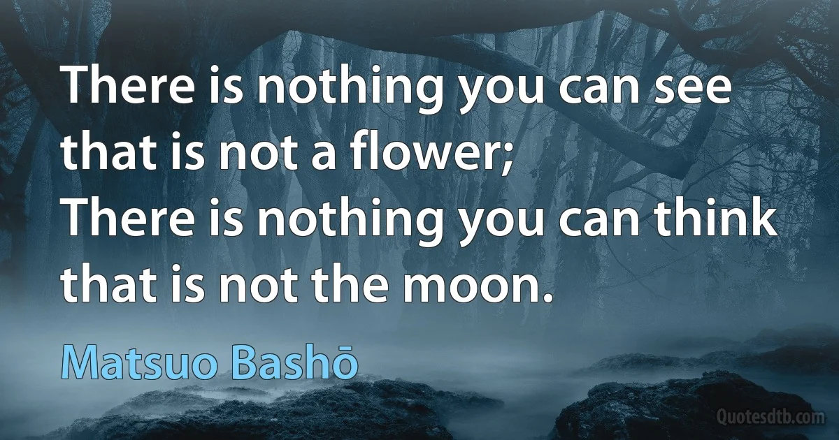 There is nothing you can see that is not a flower;
There is nothing you can think that is not the moon. (Matsuo Bashō)