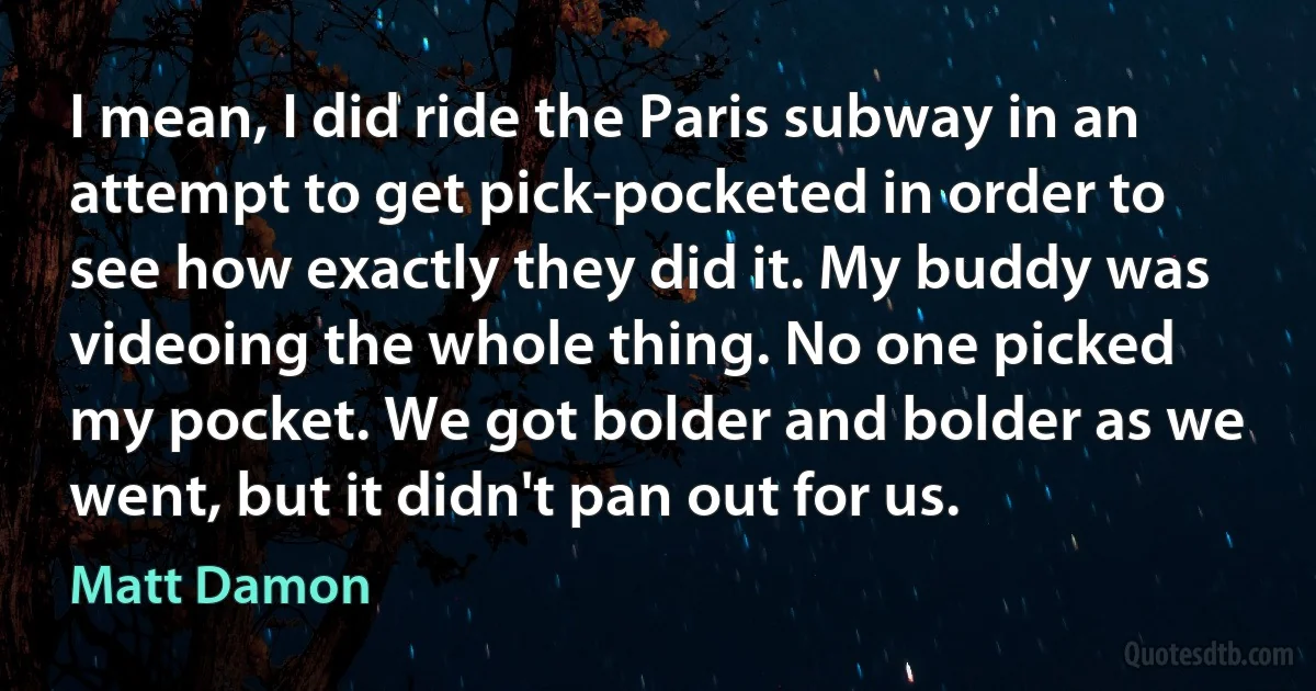 I mean, I did ride the Paris subway in an attempt to get pick-pocketed in order to see how exactly they did it. My buddy was videoing the whole thing. No one picked my pocket. We got bolder and bolder as we went, but it didn't pan out for us. (Matt Damon)