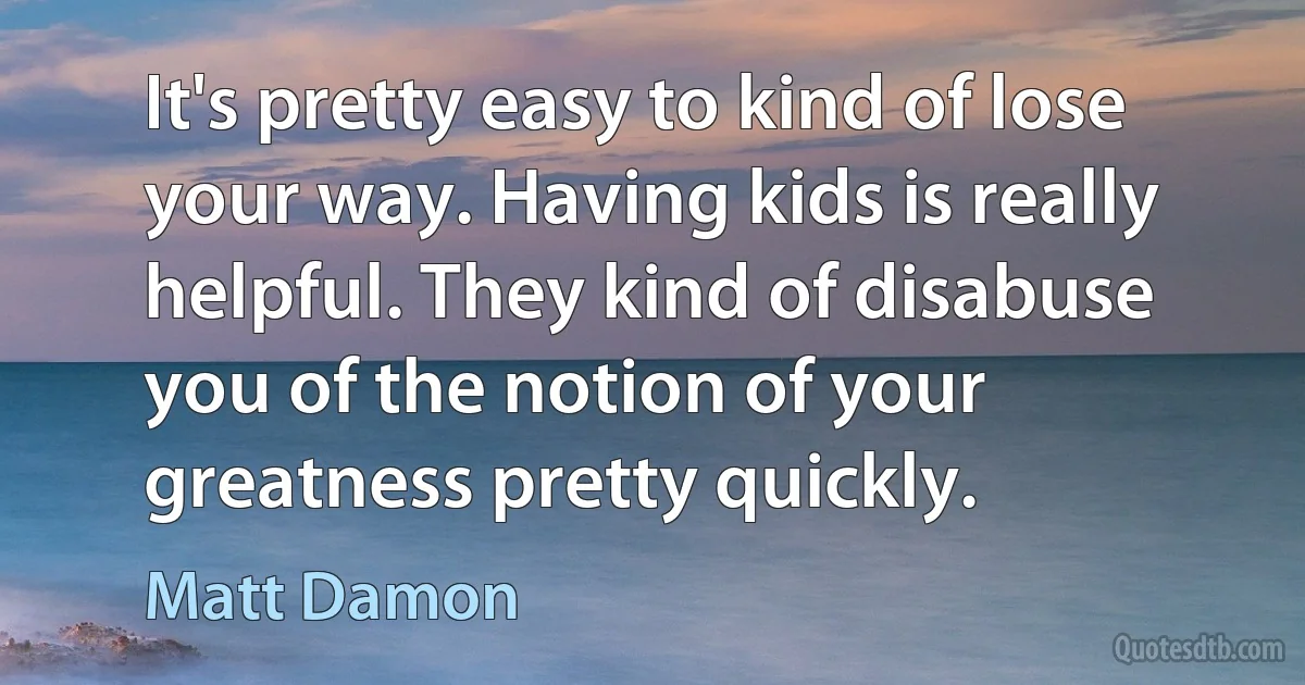 It's pretty easy to kind of lose your way. Having kids is really helpful. They kind of disabuse you of the notion of your greatness pretty quickly. (Matt Damon)