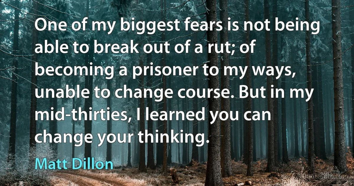 One of my biggest fears is not being able to break out of a rut; of becoming a prisoner to my ways, unable to change course. But in my mid-thirties, I learned you can change your thinking. (Matt Dillon)