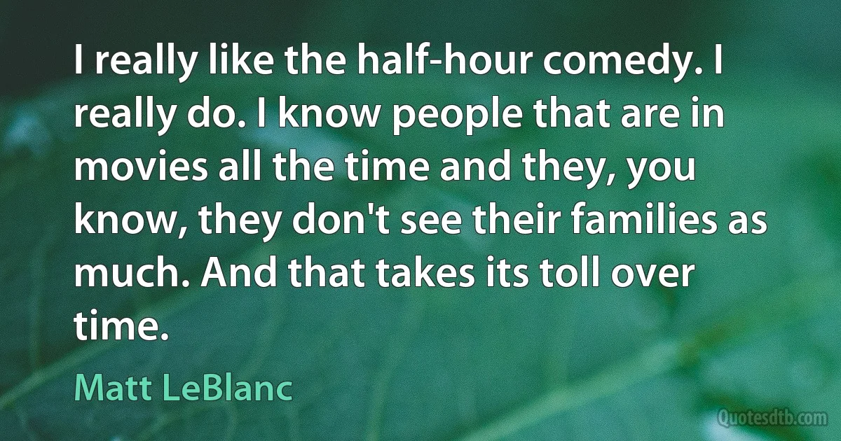 I really like the half-hour comedy. I really do. I know people that are in movies all the time and they, you know, they don't see their families as much. And that takes its toll over time. (Matt LeBlanc)