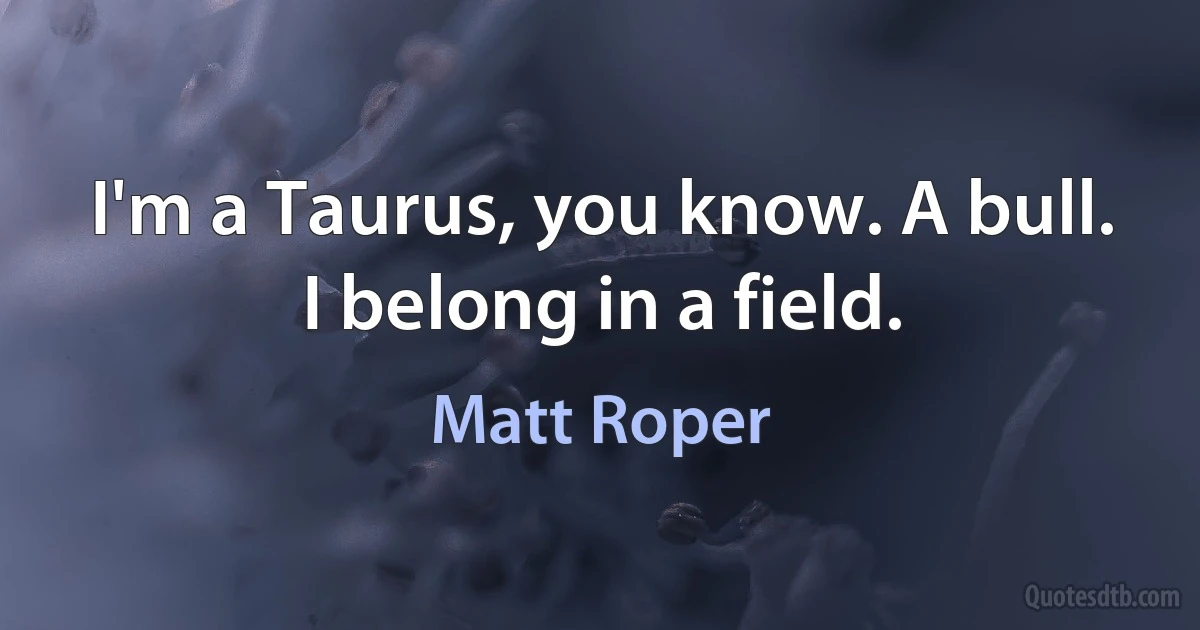 I'm a Taurus, you know. A bull. I belong in a field. (Matt Roper)