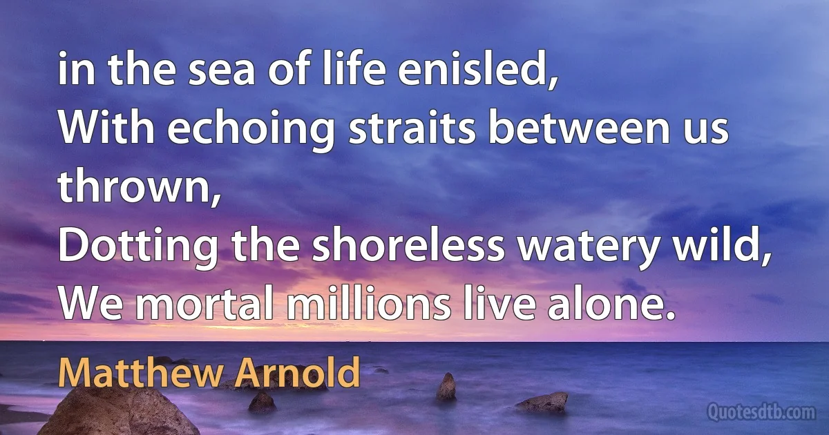 in the sea of life enisled,
With echoing straits between us thrown,
Dotting the shoreless watery wild,
We mortal millions live alone. (Matthew Arnold)