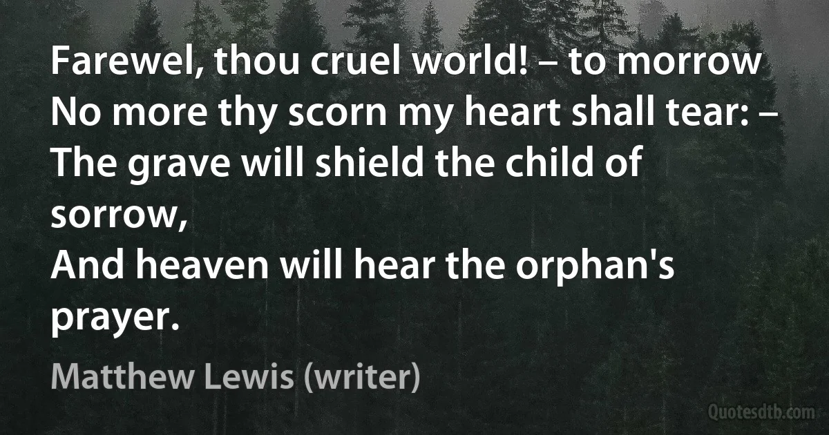 Farewel, thou cruel world! – to morrow
No more thy scorn my heart shall tear: –
The grave will shield the child of sorrow,
And heaven will hear the orphan's prayer. (Matthew Lewis (writer))