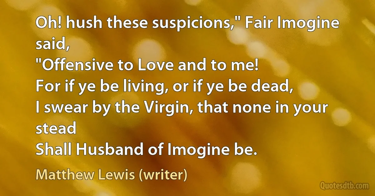 Oh! hush these suspicions," Fair Imogine said,
"Offensive to Love and to me!
For if ye be living, or if ye be dead,
I swear by the Virgin, that none in your stead
Shall Husband of Imogine be. (Matthew Lewis (writer))