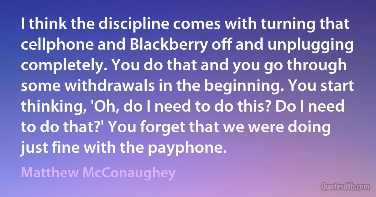 I think the discipline comes with turning that cellphone and Blackberry off and unplugging completely. You do that and you go through some withdrawals in the beginning. You start thinking, 'Oh, do I need to do this? Do I need to do that?' You forget that we were doing just fine with the payphone. (Matthew McConaughey)