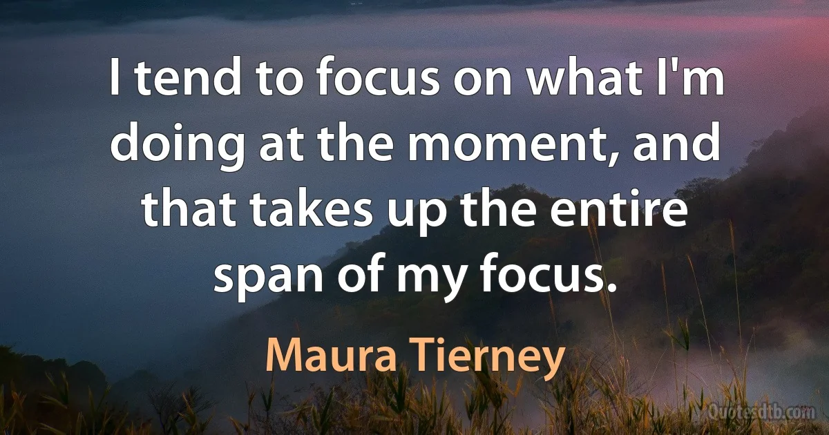 I tend to focus on what I'm doing at the moment, and that takes up the entire span of my focus. (Maura Tierney)