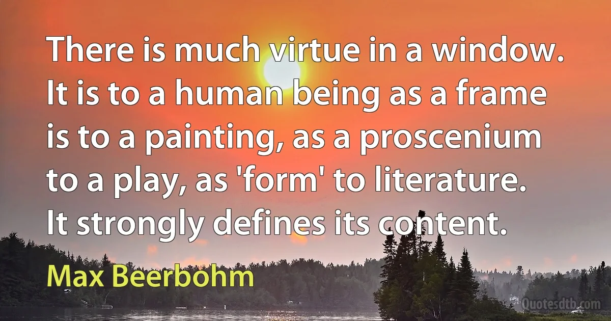 There is much virtue in a window. It is to a human being as a frame is to a painting, as a proscenium to a play, as 'form' to literature. It strongly defines its content. (Max Beerbohm)