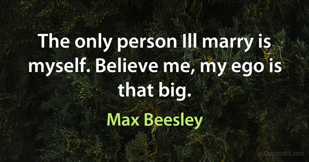 The only person Ill marry is myself. Believe me, my ego is that big. (Max Beesley)