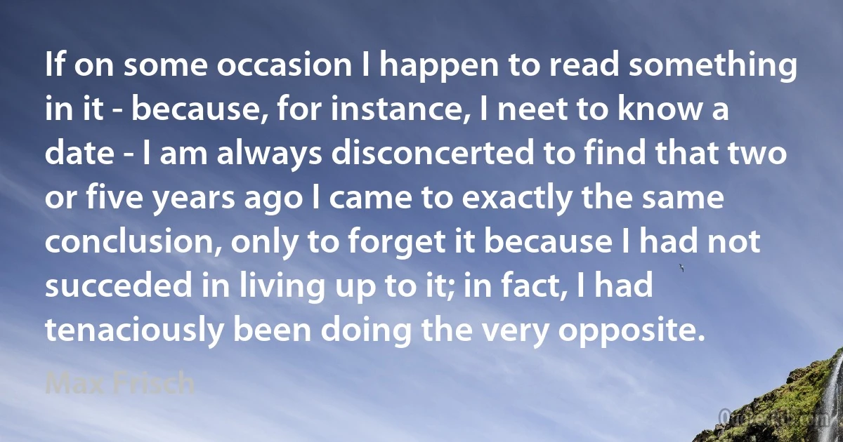 If on some occasion I happen to read something in it - because, for instance, I neet to know a date - I am always disconcerted to find that two or five years ago I came to exactly the same conclusion, only to forget it because I had not succeded in living up to it; in fact, I had tenaciously been doing the very opposite. (Max Frisch)