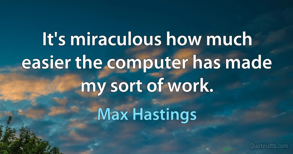 It's miraculous how much easier the computer has made my sort of work. (Max Hastings)