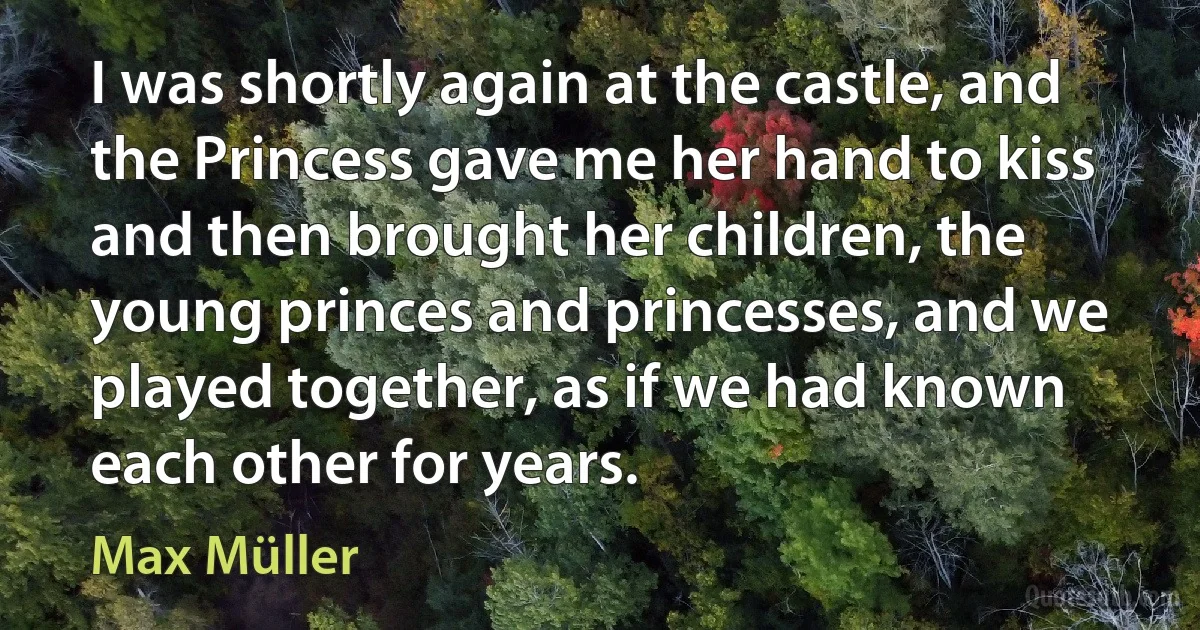 I was shortly again at the castle, and the Princess gave me her hand to kiss and then brought her children, the young princes and princesses, and we played together, as if we had known each other for years. (Max Müller)