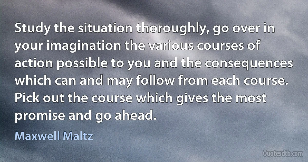 Study the situation thoroughly, go over in your imagination the various courses of action possible to you and the consequences which can and may follow from each course. Pick out the course which gives the most promise and go ahead. (Maxwell Maltz)