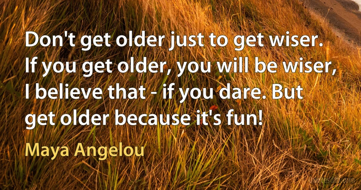 Don't get older just to get wiser. If you get older, you will be wiser, I believe that - if you dare. But get older because it's fun! (Maya Angelou)