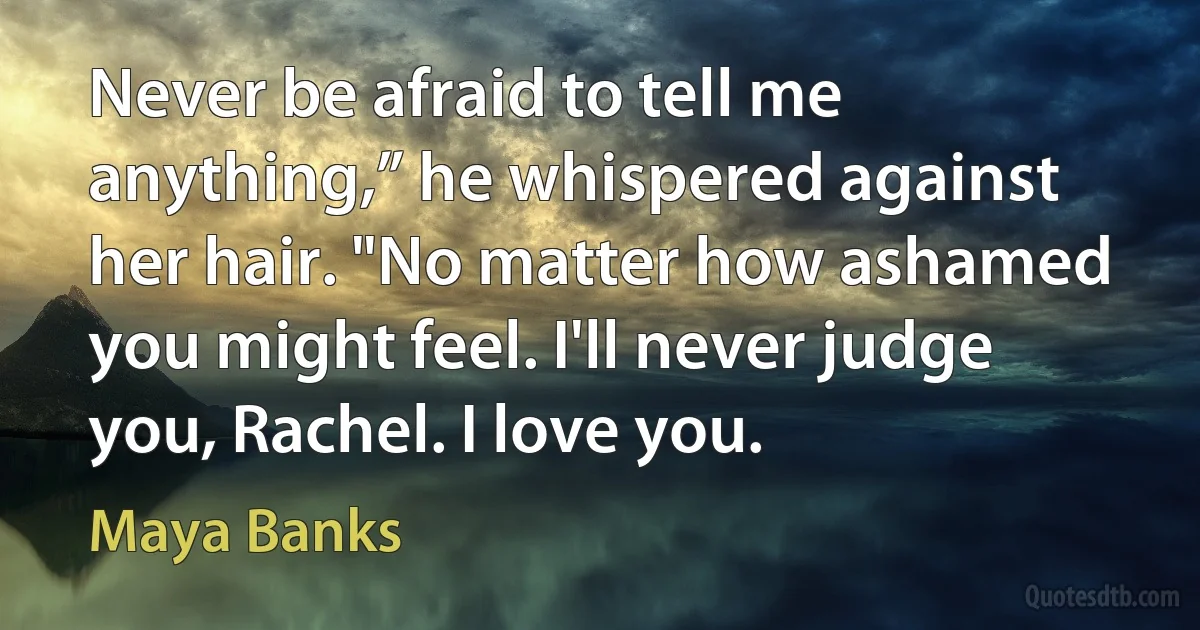 Never be afraid to tell me anything,” he whispered against her hair. "No matter how ashamed you might feel. I'll never judge you, Rachel. I love you. (Maya Banks)