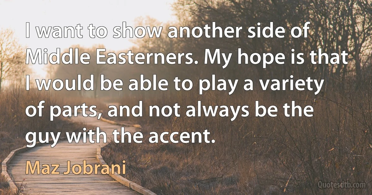 I want to show another side of Middle Easterners. My hope is that I would be able to play a variety of parts, and not always be the guy with the accent. (Maz Jobrani)