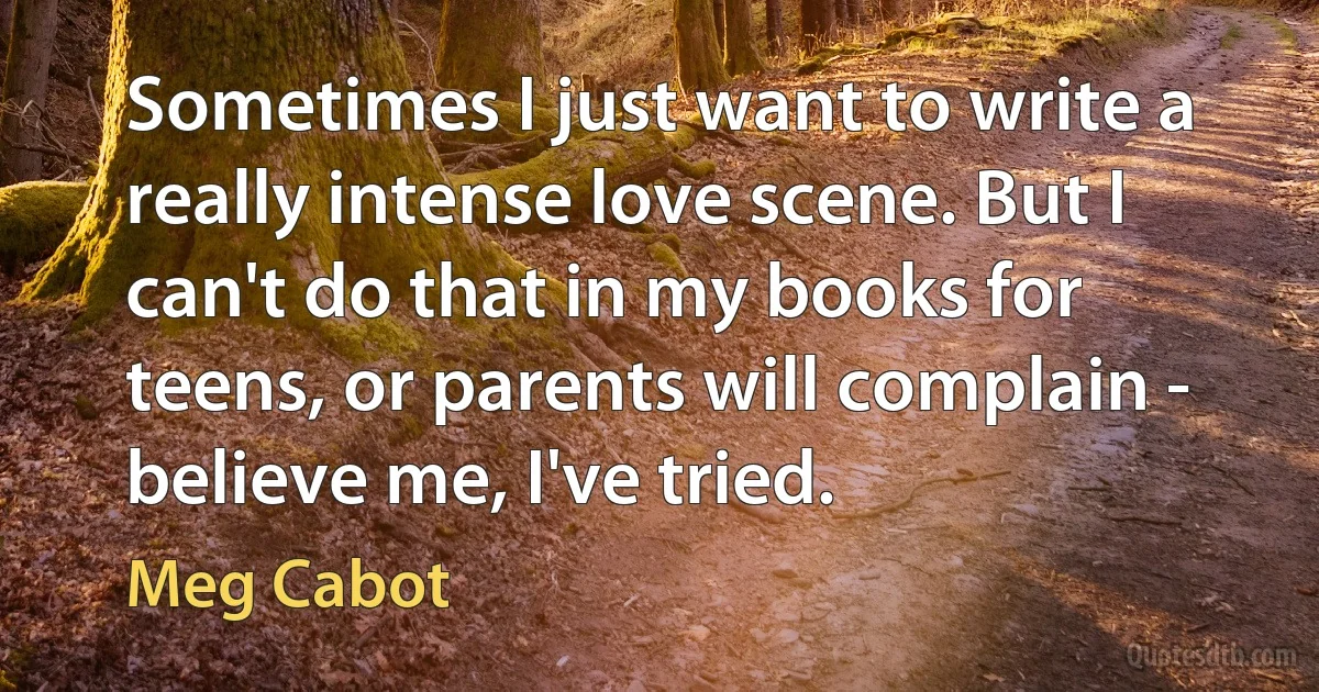 Sometimes I just want to write a really intense love scene. But I can't do that in my books for teens, or parents will complain - believe me, I've tried. (Meg Cabot)