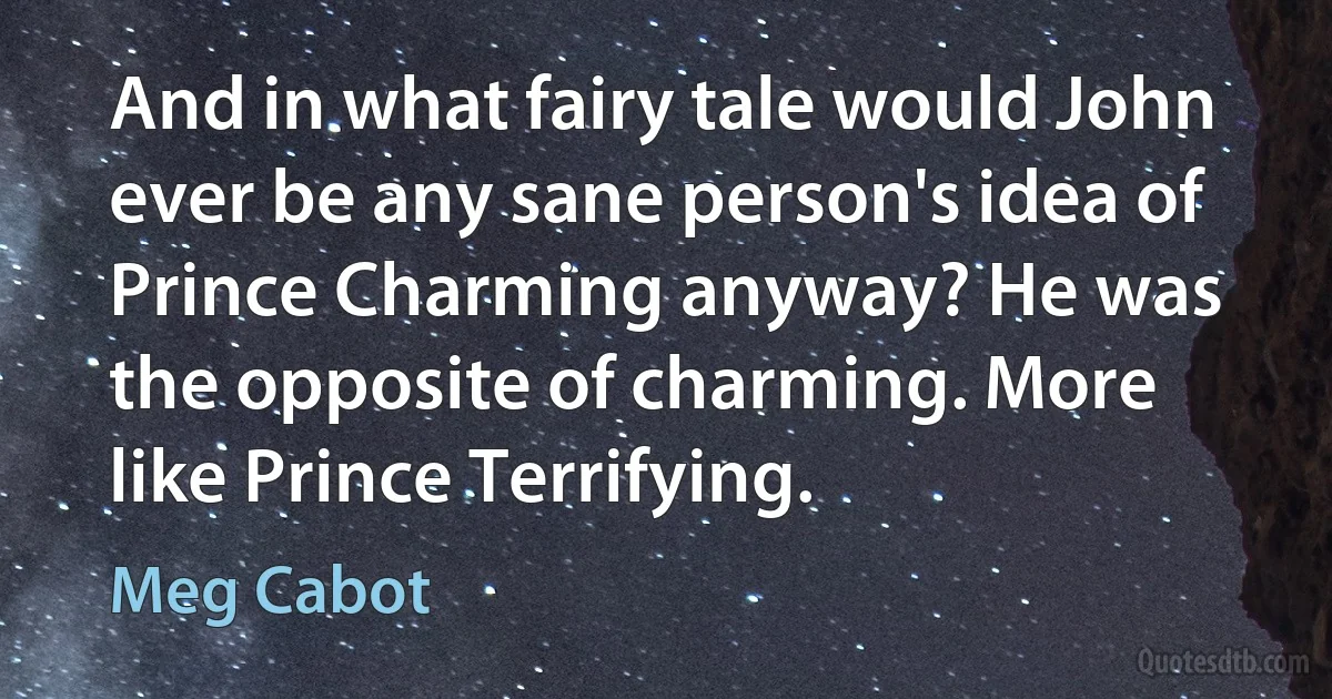 And in what fairy tale would John ever be any sane person's idea of Prince Charming anyway? He was the opposite of charming. More like Prince Terrifying. (Meg Cabot)