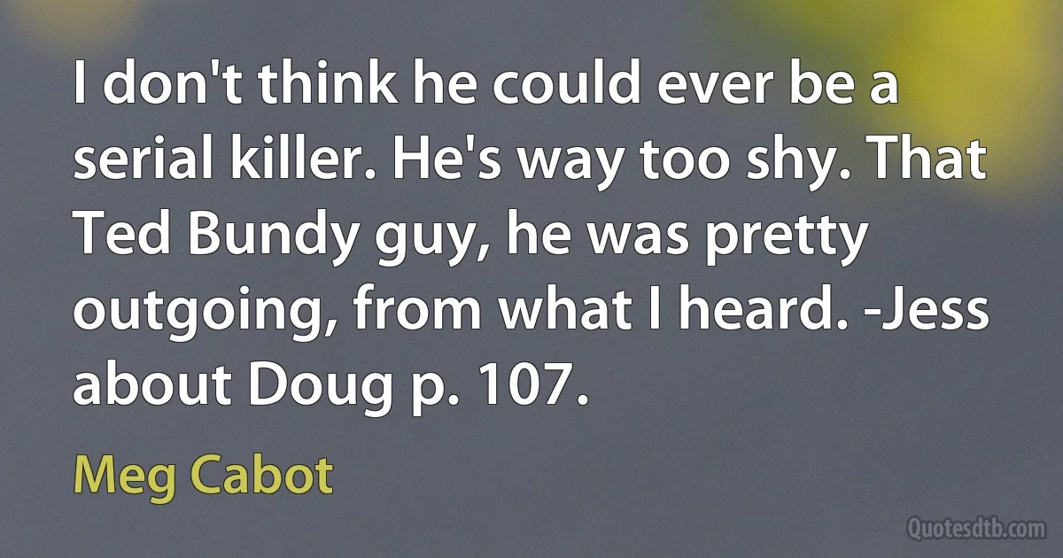 I don't think he could ever be a serial killer. He's way too shy. That Ted Bundy guy, he was pretty outgoing, from what I heard. -Jess about Doug p. 107. (Meg Cabot)