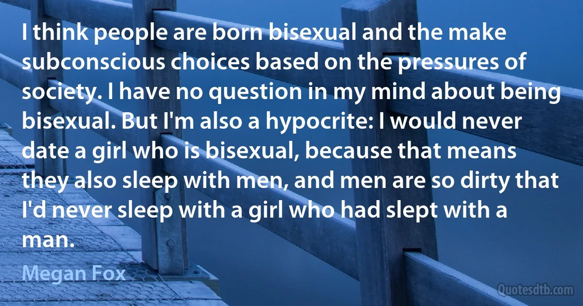 I think people are born bisexual and the make subconscious choices based on the pressures of society. I have no question in my mind about being bisexual. But I'm also a hypocrite: I would never date a girl who is bisexual, because that means they also sleep with men, and men are so dirty that I'd never sleep with a girl who had slept with a man. (Megan Fox)