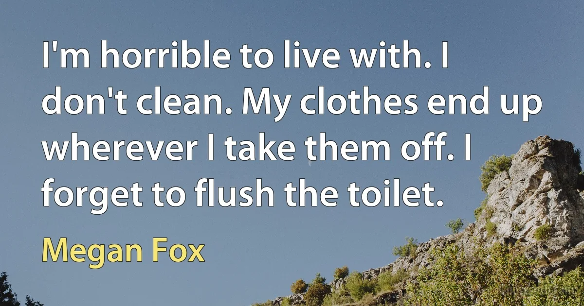 I'm horrible to live with. I don't clean. My clothes end up wherever I take them off. I forget to flush the toilet. (Megan Fox)