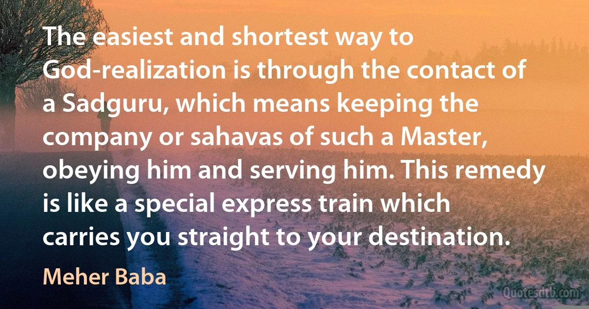 The easiest and shortest way to God-realization is through the contact of a Sadguru, which means keeping the company or sahavas of such a Master, obeying him and serving him. This remedy is like a special express train which carries you straight to your destination. (Meher Baba)