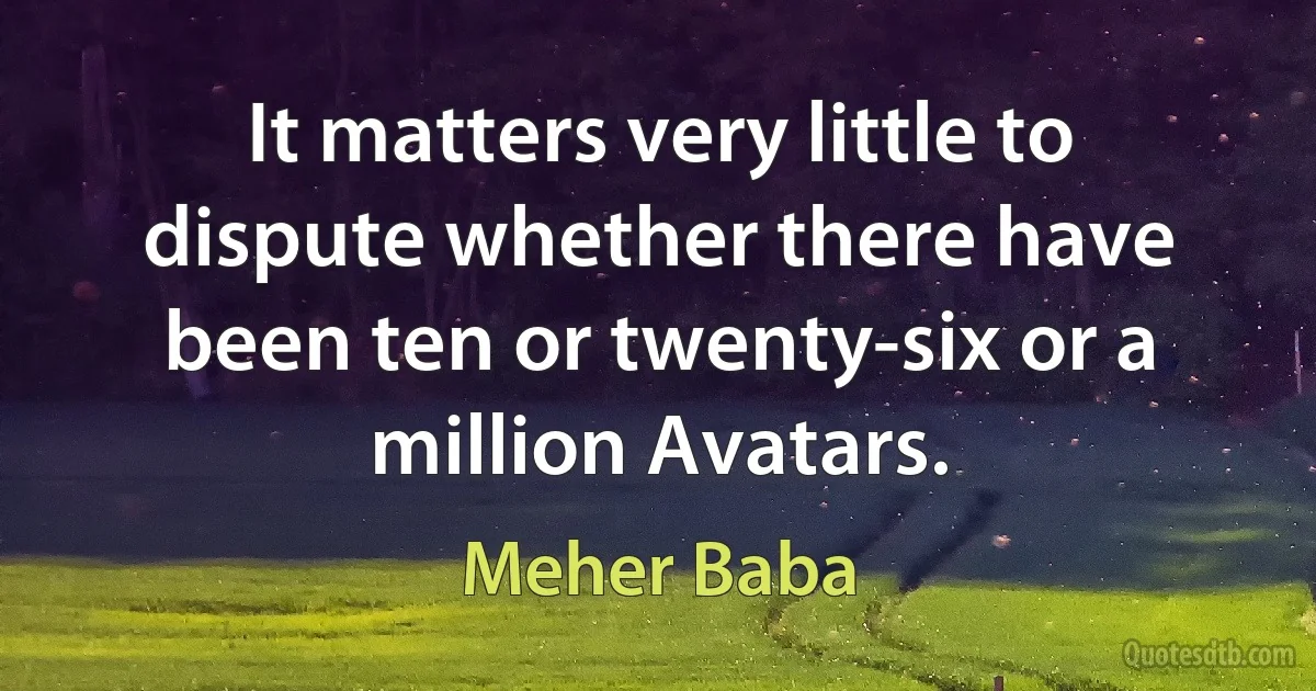 It matters very little to dispute whether there have been ten or twenty-six or a million Avatars. (Meher Baba)