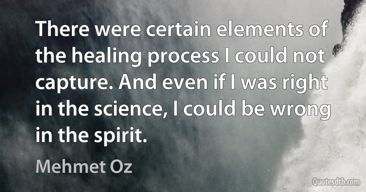 There were certain elements of the healing process I could not capture. And even if I was right in the science, I could be wrong in the spirit. (Mehmet Oz)