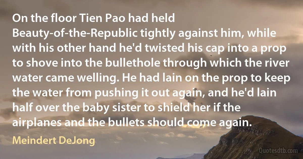 On the floor Tien Pao had held Beauty-of-the-Republic tightly against him, while with his other hand he'd twisted his cap into a prop to shove into the bullethole through which the river water came welling. He had lain on the prop to keep the water from pushing it out again, and he'd lain half over the baby sister to shield her if the airplanes and the bullets should come again. (Meindert DeJong)