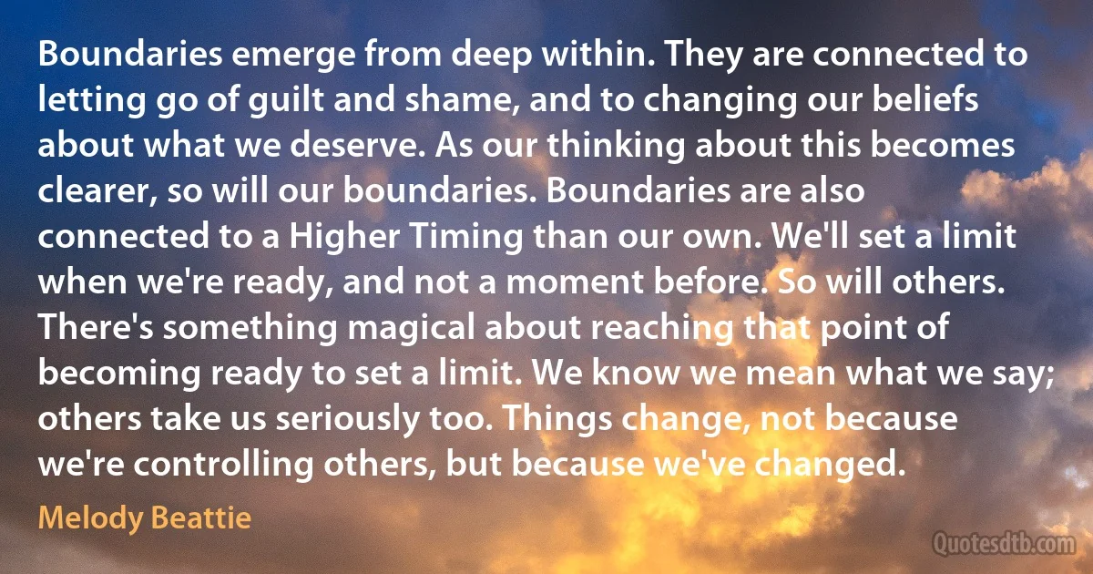 Boundaries emerge from deep within. They are connected to letting go of guilt and shame, and to changing our beliefs about what we deserve. As our thinking about this becomes clearer, so will our boundaries. Boundaries are also connected to a Higher Timing than our own. We'll set a limit when we're ready, and not a moment before. So will others. There's something magical about reaching that point of becoming ready to set a limit. We know we mean what we say; others take us seriously too. Things change, not because we're controlling others, but because we've changed. (Melody Beattie)