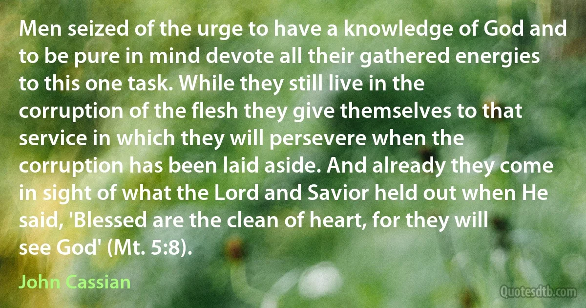 Men seized of the urge to have a knowledge of God and to be pure in mind devote all their gathered energies to this one task. While they still live in the corruption of the flesh they give themselves to that service in which they will persevere when the corruption has been laid aside. And already they come in sight of what the Lord and Savior held out when He said, 'Blessed are the clean of heart, for they will see God' (Mt. 5:8). (John Cassian)